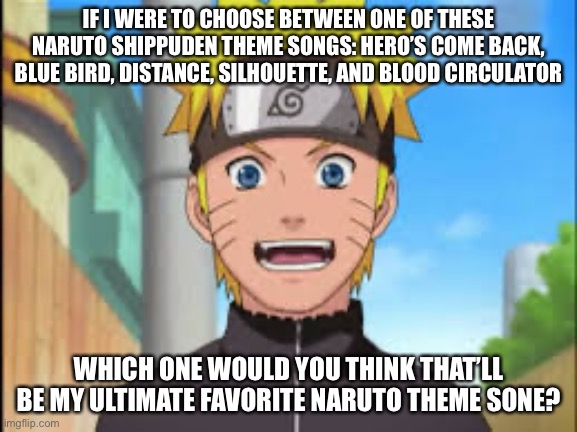 So which Naruto Shippuden openings that is listed would you guys or I’d choose? | IF I WERE TO CHOOSE BETWEEN ONE OF THESE NARUTO SHIPPUDEN THEME SONGS: HERO’S COME BACK, BLUE BIRD, DISTANCE, SILHOUETTE, AND BLOOD CIRCULATOR; WHICH ONE WOULD YOU THINK THAT’LL BE MY ULTIMATE FAVORITE NARUTO THEME SONE? | image tagged in naruto,choices,hard choice to make,memes,theme song,naruto shippuden | made w/ Imgflip meme maker