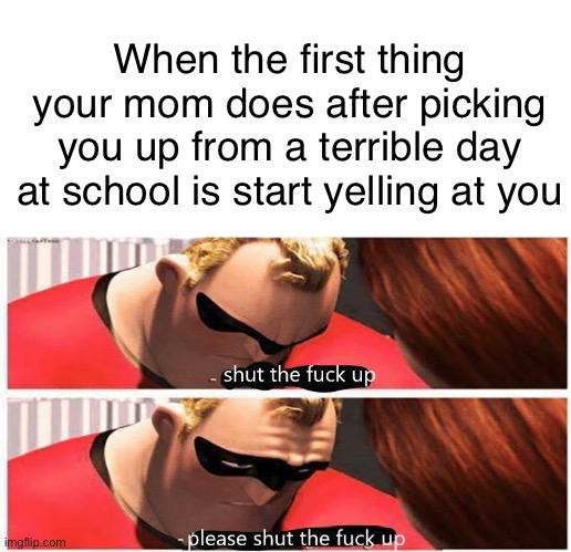 shut up, please shut up | When the first thing your mom does after picking you up from a terrible day at school is start yelling at you | image tagged in shut up please shut up,moms,school,life is hard | made w/ Imgflip meme maker