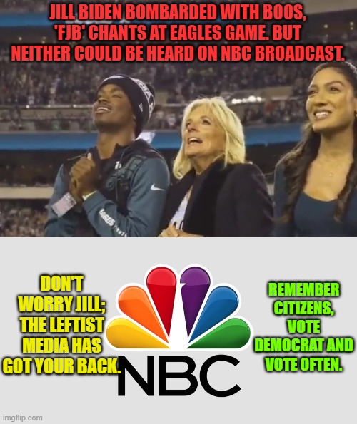 Remember when the legacy mainstream media was more or less politically neutral?  No . . . I don't either. | JILL BIDEN BOMBARDED WITH BOOS, 'FJB' CHANTS AT EAGLES GAME. BUT NEITHER COULD BE HEARD ON NBC BROADCAST. DON'T WORRY JILL; THE LEFTIST MEDIA HAS GOT YOUR BACK. REMEMBER CITIZENS, VOTE DEMOCRAT AND VOTE OFTEN. | image tagged in loyalists | made w/ Imgflip meme maker