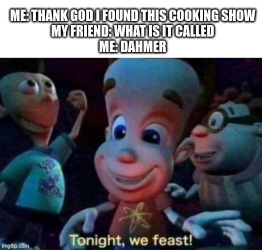 ME: THANK GOD I FOUND THIS COOKING SHOW
MY FRIEND: WHAT IS IT CALLED
ME: DAHMER | image tagged in caption box,tonight we feast | made w/ Imgflip meme maker