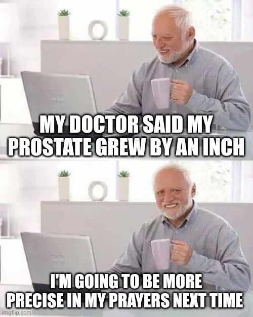 Hide the Pain Harold Meme | MY DOCTOR SAID MY PROSTATE GREW BY AN INCH; I'M GOING TO BE MORE PRECISE IN MY PRAYERS NEXT TIME | image tagged in memes,hide the pain harold | made w/ Imgflip meme maker