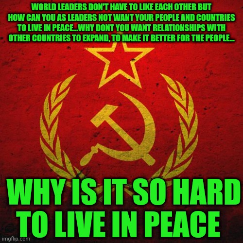 soviet russia | WORLD LEADERS DON'T HAVE TO LIKE EACH OTHER BUT HOW CAN YOU AS LEADERS NOT WANT YOUR PEOPLE AND COUNTRIES TO LIVE IN PEACE...WHY DONT YOU WANT RELATIONSHIPS WITH OTHER COUNTRIES TO EXPAND, TO MAKE IT BETTER FOR THE PEOPLE... WHY IS IT SO HARD TO LIVE IN PEACE | image tagged in soviet russia | made w/ Imgflip meme maker