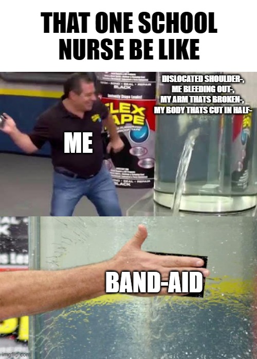 The power of band-aids | THAT ONE SCHOOL NURSE BE LIKE; DISLOCATED SHOULDER-,
ME BLEEDING OUT-,
MY ARM THATS BROKEN-, 
MY BODY THATS CUT IN HALF-; ME; BAND-AID | image tagged in flex tape | made w/ Imgflip meme maker