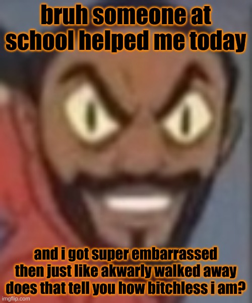 goofy ass | bruh someone at school helped me today; and i got super embarrassed then just like akwarly walked away
does that tell you how bitchless i am? | image tagged in goofy ass | made w/ Imgflip meme maker