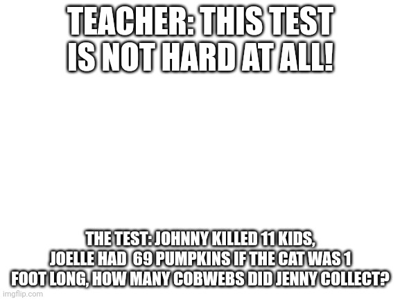 Blank White Template | TEACHER: THIS TEST IS NOT HARD AT ALL! THE TEST: JOHNNY KILLED 11 KIDS, JOELLE HAD  69 PUMPKINS IF THE CAT WAS 1 FOOT LONG, HOW MANY COBWEBS DID JENNY COLLECT? | image tagged in blank white template | made w/ Imgflip meme maker