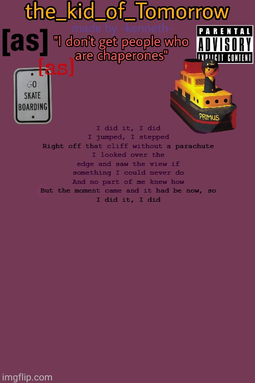 ... | I did it, I did
I jumped, I stepped
Right off that cliff without a parachute
I looked over the edge and saw the view if something I could never do
And no part of me knew how
But the moment came and it had be now, so
I did it, I did | made w/ Imgflip meme maker