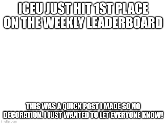 Iceu hit 1st place on weekly leaderboard Week of 10/16/22 | ICEU JUST HIT 1ST PLACE ON THE WEEKLY LEADERBOARD; THIS WAS A QUICK POST I MADE SO NO DECORATION. I JUST WANTED TO LET EVERYONE KNOW! | image tagged in blank white template | made w/ Imgflip meme maker