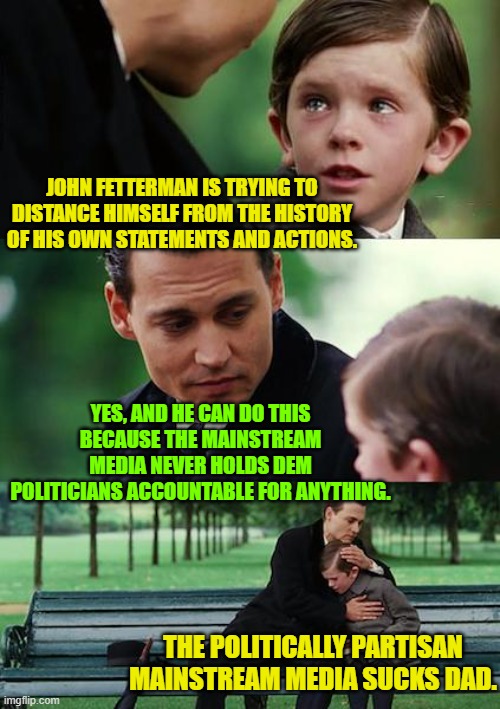 Nothing but the complete truth here . . . alas. | JOHN FETTERMAN IS TRYING TO DISTANCE HIMSELF FROM THE HISTORY OF HIS OWN STATEMENTS AND ACTIONS. YES, AND HE CAN DO THIS BECAUSE THE MAINSTREAM MEDIA NEVER HOLDS DEM POLITICIANS ACCOUNTABLE FOR ANYTHING. THE POLITICALLY PARTISAN MAINSTREAM MEDIA SUCKS DAD. | image tagged in truth | made w/ Imgflip meme maker