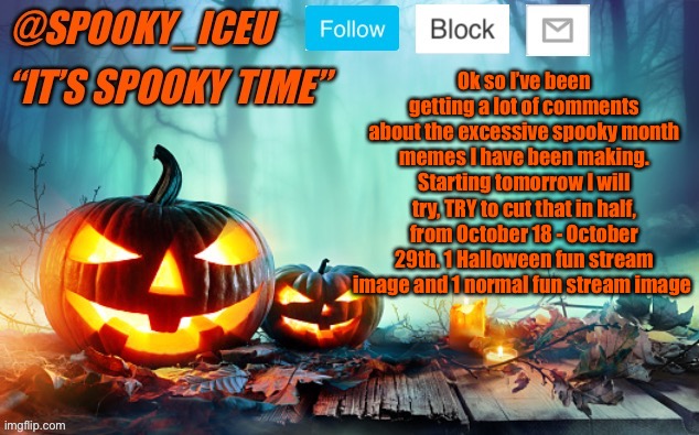 Obviously everything will be spooky on the 30th and 31st | Ok so I’ve been getting a lot of comments about the excessive spooky month memes I have been making. Starting tomorrow I will try, TRY to cut that in half, from October 18 - October 29th. 1 Halloween fun stream image and 1 normal fun stream image | image tagged in iceu spooky template 1 | made w/ Imgflip meme maker
