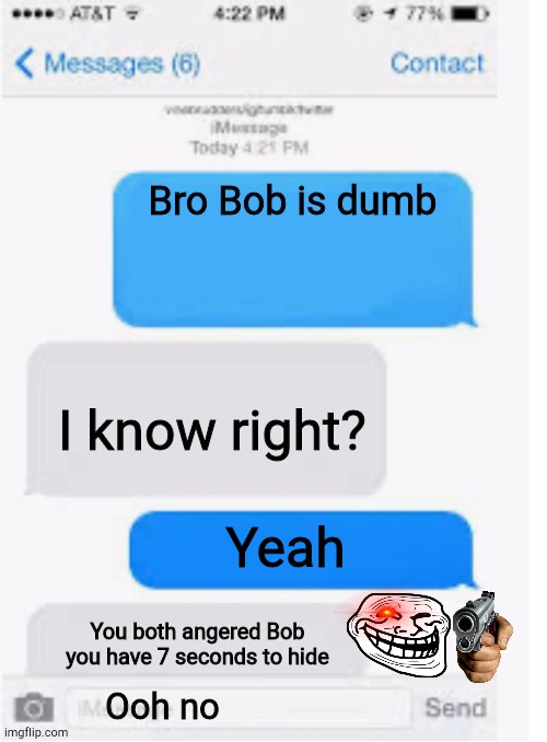 Bob pt2 | Bro Bob is dumb; I know right? Yeah; You both angered Bob you have 7 seconds to hide; Ooh no | image tagged in blank text conversation | made w/ Imgflip meme maker