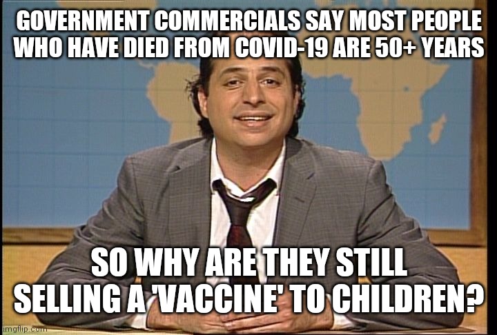 The usgovernment Is Not Lying To YOU | GOVERNMENT COMMERCIALS SAY MOST PEOPLE WHO HAVE DIED FROM COVID-19 ARE 50+ YEARS; SO WHY ARE THEY STILL SELLING A 'VACCINE' TO CHILDREN? | image tagged in jon lovitz snl liar,media lies | made w/ Imgflip meme maker