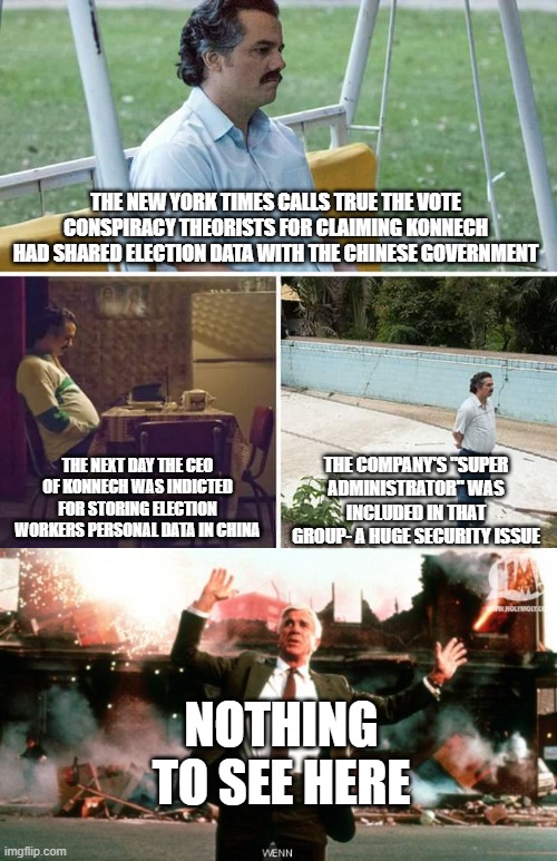 THE NEW YORK TIMES CALLS TRUE THE VOTE CONSPIRACY THEORISTS FOR CLAIMING KONNECH HAD SHARED ELECTION DATA WITH THE CHINESE GOVERNMENT; THE NEXT DAY THE CEO OF KONNECH WAS INDICTED FOR STORING ELECTION WORKERS PERSONAL DATA IN CHINA; THE COMPANY'S "SUPER ADMINISTRATOR" WAS INCLUDED IN THAT GROUP- A HUGE SECURITY ISSUE; NOTHING TO SEE HERE | image tagged in memes,sad pablo escobar,nothing to see here | made w/ Imgflip meme maker