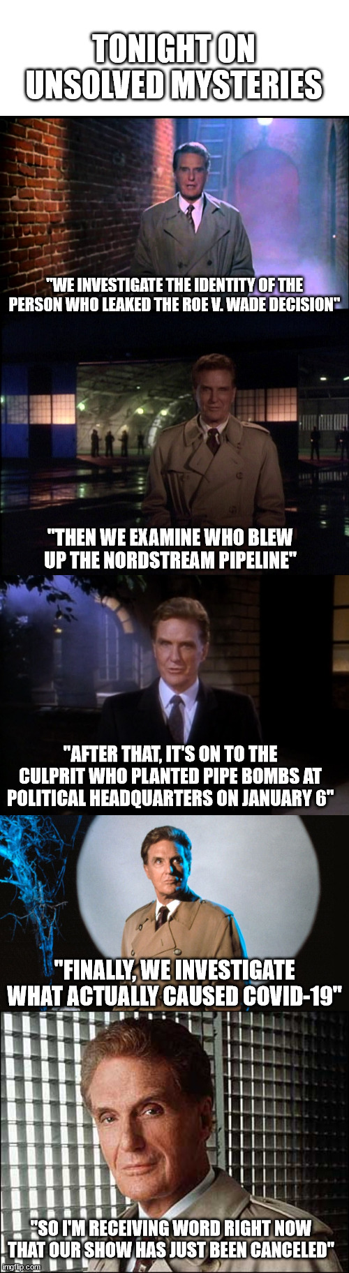 TONIGHT ON UNSOLVED MYSTERIES; "WE INVESTIGATE THE IDENTITY OF THE PERSON WHO LEAKED THE ROE V. WADE DECISION"; "THEN WE EXAMINE WHO BLEW UP THE NORDSTREAM PIPELINE"; "AFTER THAT, IT'S ON TO THE CULPRIT WHO PLANTED PIPE BOMBS AT POLITICAL HEADQUARTERS ON JANUARY 6"; "FINALLY, WE INVESTIGATE WHAT ACTUALLY CAUSED COVID-19"; "SO I'M RECEIVING WORD RIGHT NOW THAT OUR SHOW HAS JUST BEEN CANCELED" | image tagged in unsolved mysteries,unsolved mysteries with robert stack,tonight on unsolved mysteries,robert stack | made w/ Imgflip meme maker