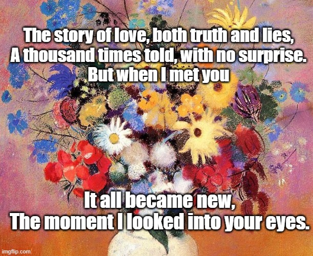 Flowers in a vase | The story of love, both truth and lies,
A thousand times told, with no surprise.
But when I met you; It all became new,
The moment I looked into your eyes. | image tagged in flowers | made w/ Imgflip meme maker