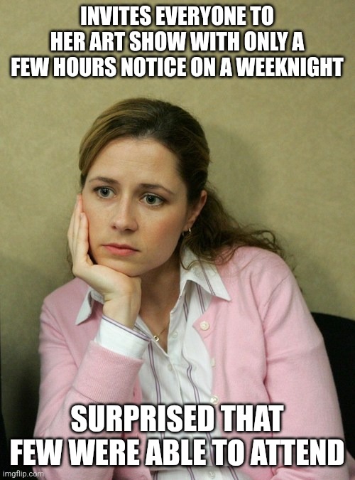 Pam Beasley Office | INVITES EVERYONE TO HER ART SHOW WITH ONLY A FEW HOURS NOTICE ON A WEEKNIGHT; SURPRISED THAT FEW WERE ABLE TO ATTEND | image tagged in pam beasley office | made w/ Imgflip meme maker