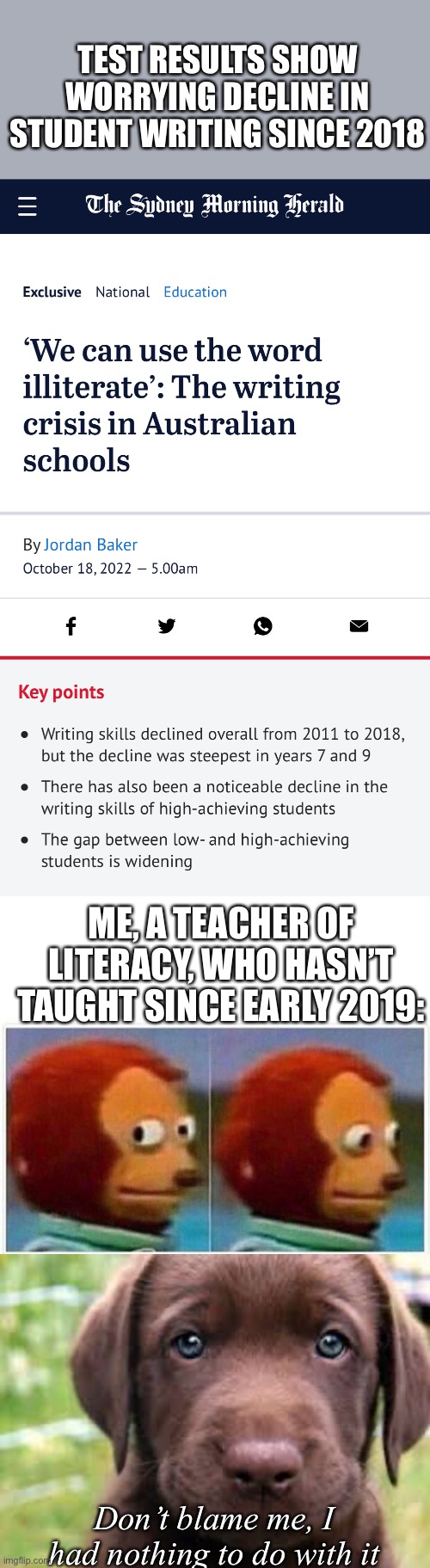 Literacy standards | TEST RESULTS SHOW WORRYING DECLINE IN STUDENT WRITING SINCE 2018; ME, A TEACHER OF LITERACY, WHO HASN’T TAUGHT SINCE EARLY 2019:; Don’t blame me, I had nothing to do with it | image tagged in memes,monkey puppet,don't blame me,for shizzle | made w/ Imgflip meme maker