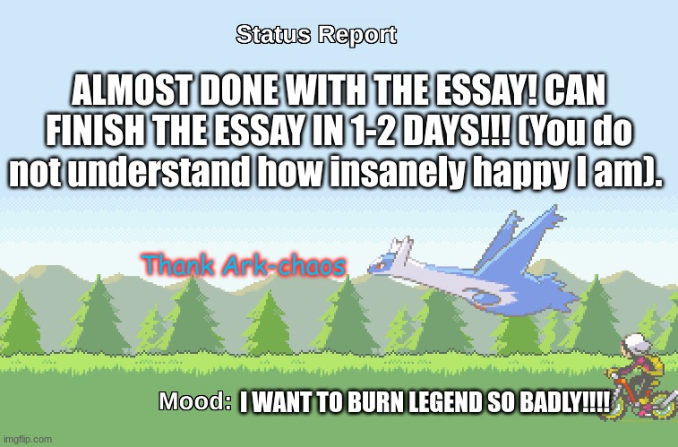 I might experience a feeling of relief (and serious Gamecube playing) in 1-2 days! | ALMOST DONE WITH THE ESSAY! CAN FINISH THE ESSAY IN 1-2 DAYS!!! (You do not understand how insanely happy I am). Thank Ark-chaos; I WANT TO BURN LEGEND SO BADLY!!!! | image tagged in latios' s status report | made w/ Imgflip meme maker