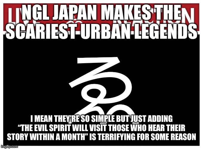 Live We Reaction | NGL JAPAN MAKES THE SCARIEST URBAN LEGENDS; I MEAN THEY’RE SO SIMPLE BUT JUST ADDING “THE EVIL SPIRIT WILL VISIT THOSE WHO HEAR THEIR STORY WITHIN A MONTH” IS TERRIFYING FOR SOME REASON | image tagged in live we reaction | made w/ Imgflip meme maker