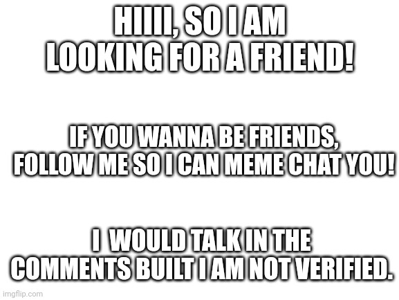 :D | HIIII, SO I AM LOOKING FOR A FRIEND! IF YOU WANNA BE FRIENDS, FOLLOW ME SO I CAN MEME CHAT YOU! I  WOULD TALK IN THE COMMENTS BUILT I AM NOT VERIFIED. | image tagged in blank white template | made w/ Imgflip meme maker