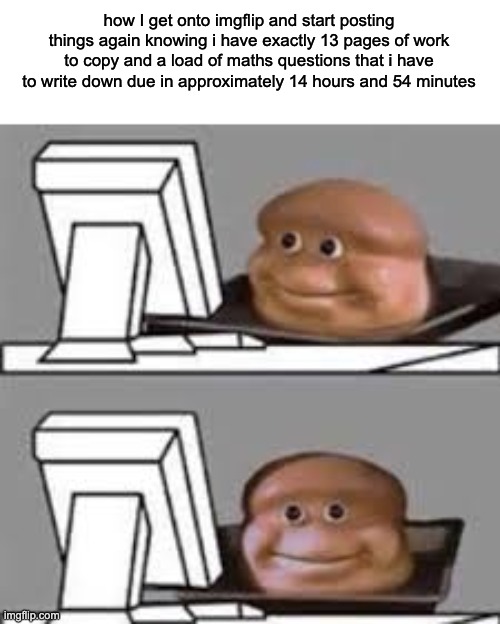 it's grindin time (starts grinding all over the place) | how I get onto imgflip and start posting things again knowing i have exactly 13 pages of work to copy and a load of maths questions that i have to write down due in approximately 14 hours and 54 minutes | image tagged in computer stare | made w/ Imgflip meme maker