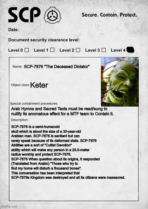 Here is mah new scp (sry if it is bad, i had to do it quickly) | SCP-7876 "The Deceased Dictator"; Keter; Arab Hymns and Sacred Texts must be read/sung to nullify its anomalous effect for a MTF team to Contain it. SCP-7876 Is a semi-humanoid skull which is about the size of a 30-year-old Arabian man. SCP-7876 Is sentient but can rarely speak because of its deformed state. SCP-7876 Abilities are a sort of "Cultist Devotion" ability which will make any person in a 20.5-meter radius worship and protect SCP-7876. SCP-7876 When question about its origins, it responded (Translated from Arabic) "Those who try to find my home will disturb a thousand bones". This conversation has been interpreted that SCP-7876s Kingdom was destroyed and all its citizens were massacred. | image tagged in scp document,new scp | made w/ Imgflip meme maker