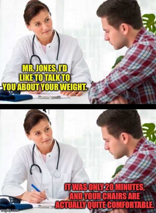 Weight what? | MR. JONES, I’D LIKE TO TALK TO YOU ABOUT YOUR WEIGHT. IT WAS ONLY 20 MINUTES, AND YOUR CHAIRS ARE ACTUALLY QUITE COMFORTABLE. | image tagged in doctor and patient | made w/ Imgflip meme maker