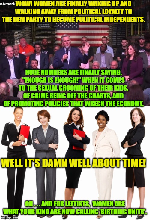 The times, they are ah changin'! | WOW! WOMEN ARE FINALLY WAKING UP AND WALKING AWAY FROM POLITICAL LOYALTY TO THE DEM PARTY TO BECOME POLITICAL INDEPENDENTS. HUGE NUMBERS ARE FINALLY SAYING, "ENOUGH IS ENOUGH!" WHEN IT COMES TO THE SEXUAL GROOMING OF THEIR KIDS, OF CRIME BEING OFF THE CHARTS, AND OF PROMOTING POLICIES THAT WRECK THE ECONOMY. WELL IT'S DAMN WELL ABOUT TIME! OH . . . AND FOR LEFTISTS,  WOMEN ARE WHAT YOUR KIND ARE NOW CALLING 'BIRTHING UNITS'. | image tagged in changing times | made w/ Imgflip meme maker