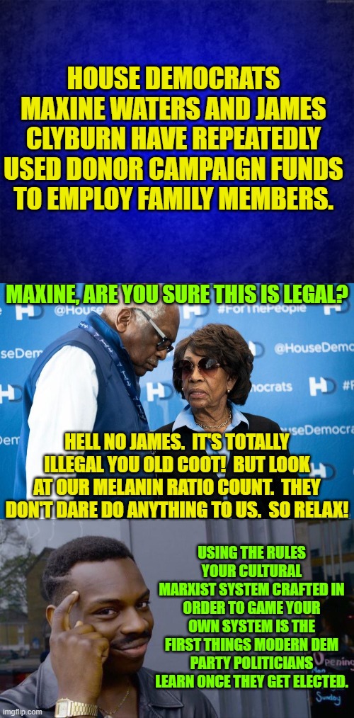 Here's some actual Cultural Marxist reality . . . enjoy. | HOUSE DEMOCRATS MAXINE WATERS AND JAMES CLYBURN HAVE REPEATEDLY USED DONOR CAMPAIGN FUNDS TO EMPLOY FAMILY MEMBERS. MAXINE, ARE YOU SURE THIS IS LEGAL? HELL NO JAMES.  IT'S TOTALLY ILLEGAL YOU OLD COOT!  BUT LOOK AT OUR MELANIN RATIO COUNT.  THEY DON'T DARE DO ANYTHING TO US.  SO RELAX! USING THE RULES YOUR CULTURAL MARXIST SYSTEM CRAFTED IN ORDER TO GAME YOUR OWN SYSTEM IS THE FIRST THINGS MODERN DEM PARTY POLITICIANS LEARN ONCE THEY GET ELECTED. | image tagged in reality | made w/ Imgflip meme maker