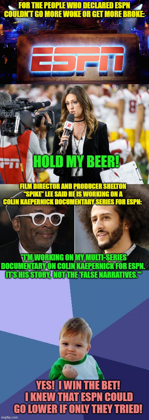 Leftists are taking 'Get WOKE and Go Broke' as a challenge.  Sweet! | FOR THE PEOPLE WHO DECLARED ESPN COULDN'T GO MORE WOKE OR GET MORE BROKE:; HOLD MY BEER! FILM DIRECTOR AND PRODUCER SHELTON “SPIKE” LEE SAID HE IS WORKING ON A COLIN KAEPERNICK DOCUMENTARY SERIES FOR ESPN:; "I'M WORKING ON MY MULTI-SERIES DOCUMENTARY ON COLIN KAEPERNICK FOR ESPN.  IT'S HIS STORY,  NOT THE 'FALSE NARRATIVES.'”; YES!  I WIN THE BET!  I KNEW THAT ESPN COULD GO LOWER IF ONLY THEY TRIED! | image tagged in challenged | made w/ Imgflip meme maker