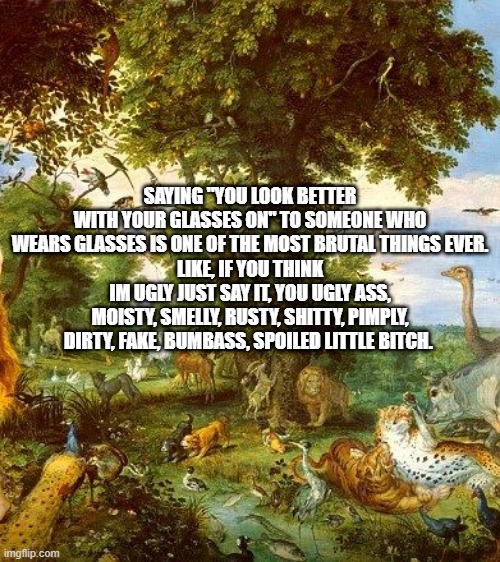 SAYING "YOU LOOK BETTER WITH YOUR GLASSES ON" TO SOMEONE WHO WEARS GLASSES IS ONE OF THE MOST BRUTAL THINGS EVER.
LIKE, IF YOU THINK IM UGLY JUST SAY IT, YOU UGLY ASS, MOISTY, SMELLY, RUSTY, SHITTY, PIMPLY, DIRTY, FAKE, BUMBASS, SPOILED LITTLE BITCH. | made w/ Imgflip meme maker