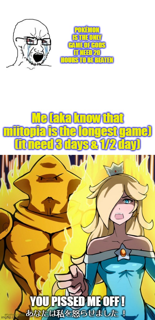 Miitopia players reactions | POKÉMON IS THE ONLY GAME OF GODS
IT NEED 20 HOURS TO BE BEATEN; Me (aka know that miitopia is the longest game)
(it need 3 days & 1/2 day); YOU PISSED ME OFF ! あなたは私を怒らせました ！ | image tagged in memes,rosalina's bizzare adventure,wojak,pokemon,mii | made w/ Imgflip meme maker
