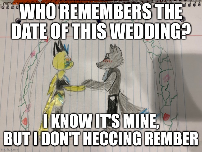 Jolt_Zalora_4 & That_Silver_Lupin's Wedding Anniversary! (Need help with date) | WHO REMEMBERS THE DATE OF THIS WEDDING? I KNOW IT'S MINE, BUT I DON'T HECCING REMBER | image tagged in furry wedding drawing | made w/ Imgflip meme maker