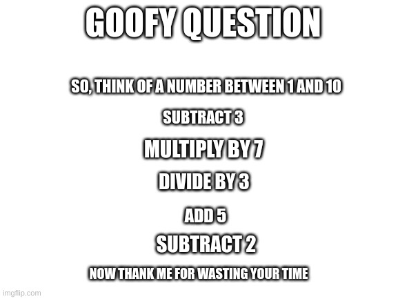 Use the answer well | GOOFY QUESTION; SO, THINK OF A NUMBER BETWEEN 1 AND 10; SUBTRACT 3; MULTIPLY BY 7; DIVIDE BY 3; ADD 5; SUBTRACT 2; NOW THANK ME FOR WASTING YOUR TIME | image tagged in blank white template | made w/ Imgflip meme maker