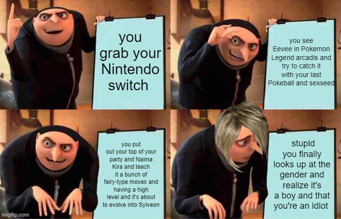 Gru's Plan | you see Eevee in Pokemon Legend arcadis and try to catch it with your last Pokeball and sexseed; you grab your Nintendo switch; you put out your top of your party and Naima Kira and teach it a bunch of fairy-type moves and having a high level and it's about to evolve into Sylveon; stupid you finally looks up at the gender and realize it's a boy and that you're an idiot | image tagged in memes,gru's plan | made w/ Imgflip meme maker