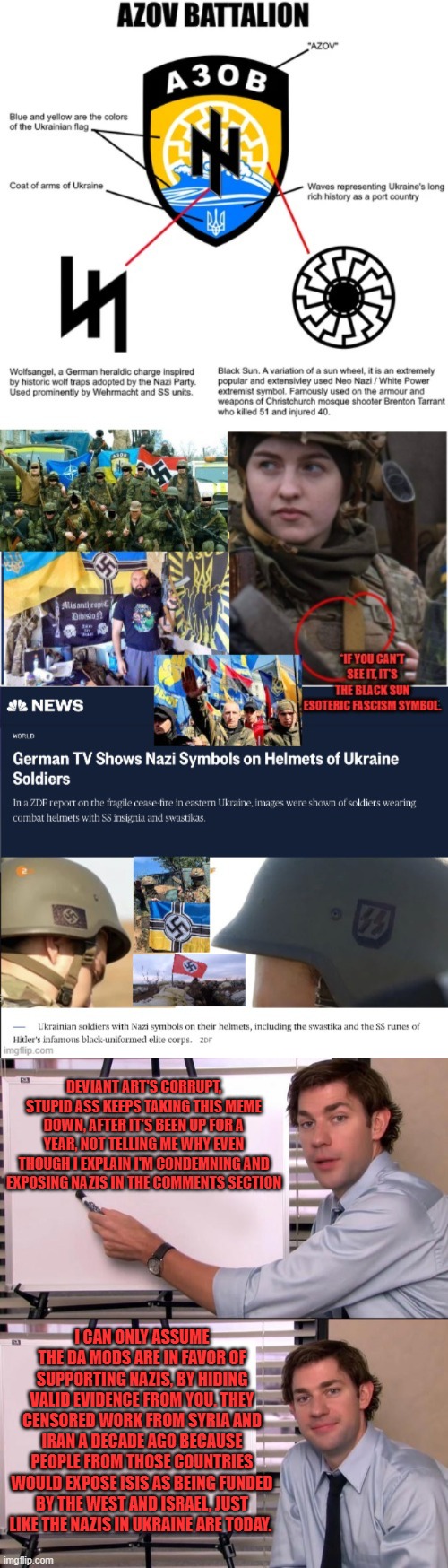 Al Queda=Al CIAda. ISIS=Israeli Secret Intelligence Service. Azov=American Zionist Offensive Vanguard? | DEVIANT ART'S CORRUPT, STUPID ASS KEEPS TAKING THIS MEME DOWN, AFTER IT'S BEEN UP FOR A YEAR, NOT TELLING ME WHY EVEN THOUGH I EXPLAIN I'M CONDEMNING AND EXPOSING NAZIS IN THE COMMENTS SECTION; I CAN ONLY ASSUME THE DA MODS ARE IN FAVOR OF SUPPORTING NAZIS, BY HIDING VALID EVIDENCE FROM YOU. THEY CENSORED WORK FROM SYRIA AND IRAN A DECADE AGO BECAUSE PEOPLE FROM THOSE COUNTRIES WOULD EXPOSE ISIS AS BEING FUNDED BY THE WEST AND ISRAEL, JUST LIKE THE NAZIS IN UKRAINE ARE TODAY. | image tagged in jim halpert explains | made w/ Imgflip meme maker