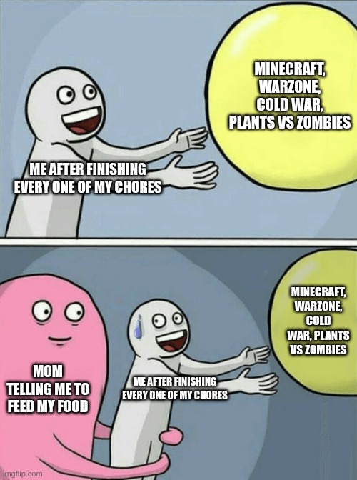 Mom does everyone bad T_T | MINECRAFT, WARZONE, COLD WAR, PLANTS VS ZOMBIES; ME AFTER FINISHING EVERY ONE OF MY CHORES; MINECRAFT, WARZONE, COLD WAR, PLANTS VS ZOMBIES; MOM TELLING ME TO FEED MY FOOD; ME AFTER FINISHING EVERY ONE OF MY CHORES | image tagged in memes,running away balloon | made w/ Imgflip meme maker