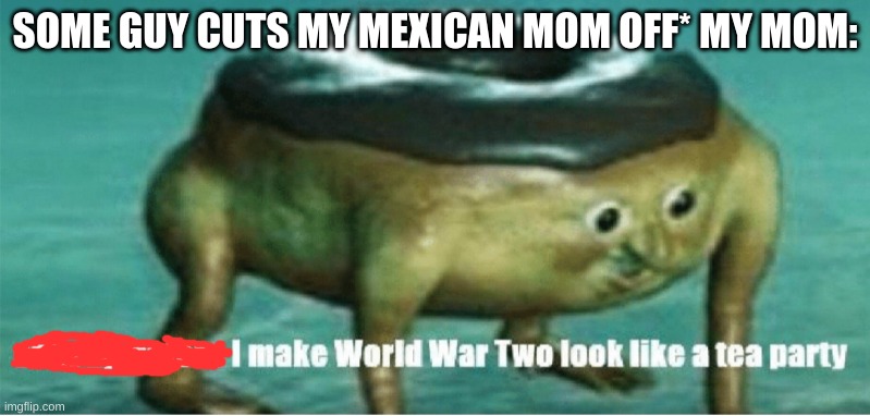 You didnt have to cut me off | SOME GUY CUTS MY MEXICAN MOM OFF* MY MOM: | image tagged in shut up before i make world war two look like a tea party | made w/ Imgflip meme maker