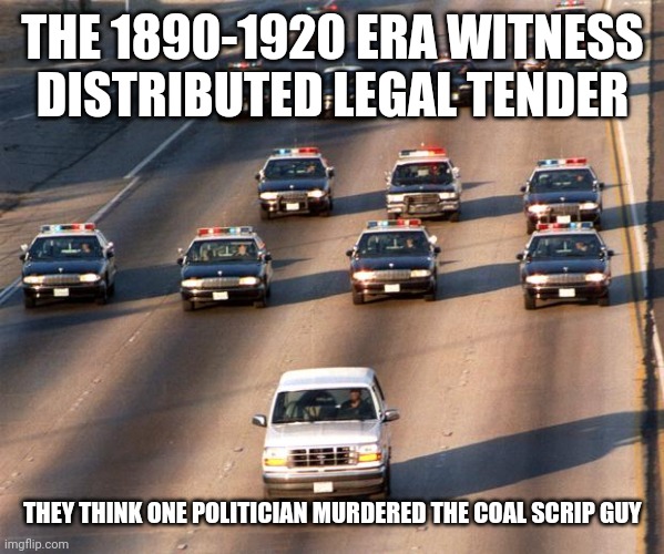 Still using it | THE 1890-1920 ERA WITNESS DISTRIBUTED LEGAL TENDER; THEY THINK ONE POLITICIAN MURDERED THE COAL SCRIP GUY | image tagged in oj simpson police chase | made w/ Imgflip meme maker