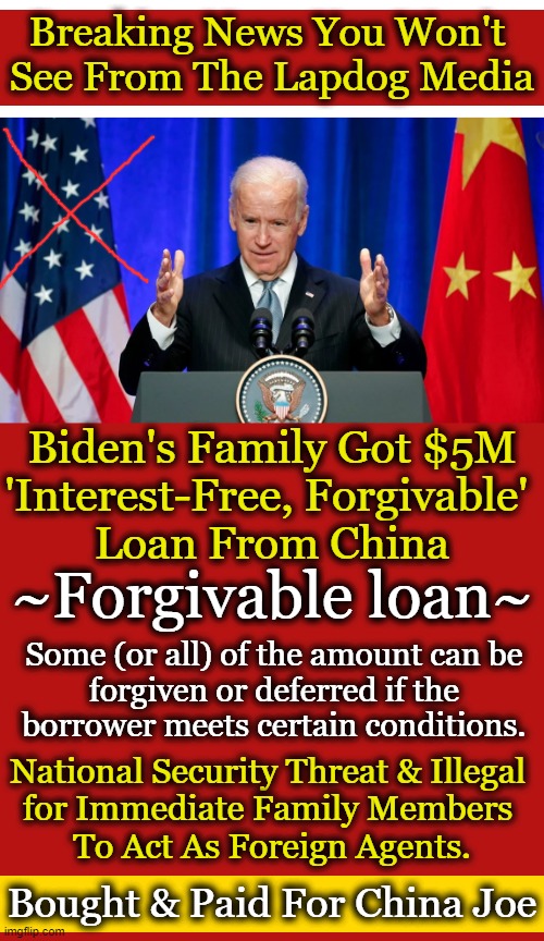Bobulinski: Joe Biden was a silent partner in the Chinese transaction, identified in internal documents as "The Big Guy" | Breaking News You Won't 
See From The Lapdog Media; Biden's Family Got $5M
'Interest-Free, Forgivable' 
Loan From China; ~Forgivable loan~; Some (or all) of the amount can be 
forgiven or deferred if the 
borrower meets certain conditions. National Security Threat & Illegal 
for Immediate Family Members 
To Act As Foreign Agents. Bought & Paid For China Joe | image tagged in politics,joe biden,made in china,foreign agent,compromised,national security | made w/ Imgflip meme maker