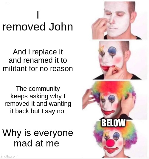 Clown Applying Makeup Meme | I removed John; And i replace it and renamed it to militant for no reason; The community keeps asking why I removed it and wanting it back but I say no. BELOW; Why is everyone mad at me | image tagged in memes,clown applying makeup | made w/ Imgflip meme maker