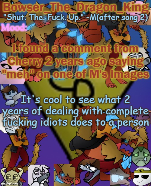 I can even send the link of the image if I can even find it | I found a comment from Cherry 2 years ago saying "meh" on one of M's images; It's cool to see what 2 years of dealing with complete fucking idiots does to a person | image tagged in bowser's/skid's/toof's chaos realm temp | made w/ Imgflip meme maker