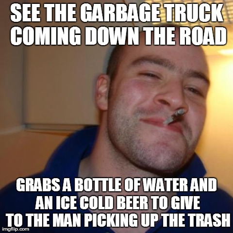 Good Guy Greg | SEE THE GARBAGE TRUCK COMING DOWN THE ROAD GRABS A BOTTLE OF WATER AND AN ICE COLD BEER TO GIVE TO THE MAN PICKING UP THE TRASH | image tagged in memes,good guy greg,AdviceAnimals | made w/ Imgflip meme maker