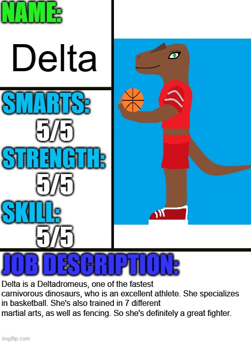 Delta is going to replace Montie as my primary OC in the Bossfights multiverse | Delta; 5/5; 5/5; 5/5; Delta is a Deltadromeus, one of the fastest carnivorous dinosaurs, who is an excellent athlete. She specializes in basketball. She's also trained in 7 different martial arts, as well as fencing. So she's definitely a great fighter. | image tagged in antiboss-heroes template,dinosaur,dinosaurs,original character | made w/ Imgflip meme maker