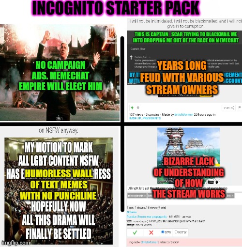 The choice is clear. Keep voting for IG. | INCOGNITO STARTER PACK; NO CAMPAIGN ADS. MEMECHAT EMPIRE WILL ELECT HIM; YEARS LONG FEUD WITH VARIOUS STREAM OWNERS; BIZARRE LACK OF UNDERSTANDING OF HOW THE STREAM WORKS; HUMORLESS WALL OF TEXT MEMES WITH NO PUNCHLINE | image tagged in memes,blank starter pack,vote crt partee,can you believe incognito,is paying me to make,these memes | made w/ Imgflip meme maker
