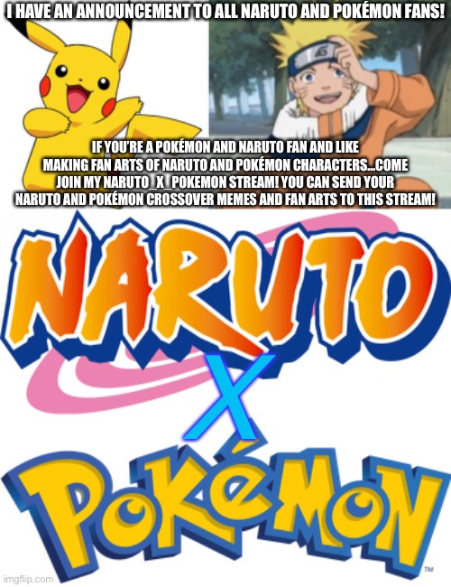 My First big announcement to Naruto and Pokémon fans! | I HAVE AN ANNOUNCEMENT TO ALL NARUTO AND POKÉMON FANS! IF YOU’RE A POKÉMON AND NARUTO FAN AND LIKE MAKING FAN ARTS OF NARUTO AND POKÉMON CHARACTERS…COME JOIN MY NARUTO_X_POKEMON STREAM! YOU CAN SEND YOUR NARUTO AND POKÉMON CROSSOVER MEMES AND FAN ARTS TO THIS STREAM! X | image tagged in pikachu,naruto uzumaki,naruto logo,pokemon logo,announcement,naruto shippuden | made w/ Imgflip meme maker