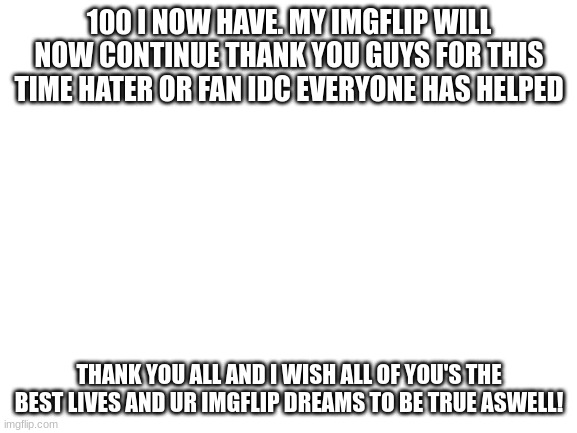 thank you all! | 100 I NOW HAVE. MY IMGFLIP WILL NOW CONTINUE THANK YOU GUYS FOR THIS TIME HATER OR FAN IDC EVERYONE HAS HELPED; THANK YOU ALL AND I WISH ALL OF YOU'S THE BEST LIVES AND UR IMGFLIP DREAMS TO BE TRUE ASWELL! | image tagged in blank white template,memes,funny,sammy,100k,imgflip dream | made w/ Imgflip meme maker