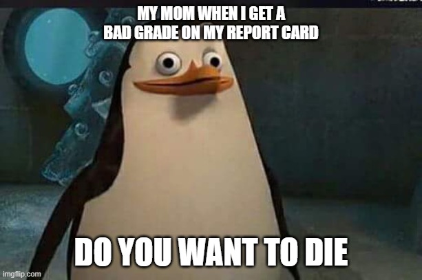 Madagascar penguin | MY MOM WHEN I GET A BAD GRADE ON MY REPORT CARD; DO YOU WANT TO DIE | image tagged in madagascar penguin | made w/ Imgflip meme maker