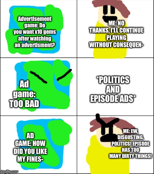 Advertisement games SUCK | Advertisement game: Do you want x10 gems after watching an advertisment? ME: NO THANKS, I'LL CONTINUE PLAYING WITHOUT CONSEQUEN-; *POLITICS AND EPISODE ADS*; Ad game: TOO BAD; ME: EW, DISGUSTING, POLITICS! EPISODE HAS TOO MANY DIRTY THINGS! AD GAME: HOW DID YOU LIKE MY FINES- | image tagged in 6 panel,advertisement,gaming,politics suck | made w/ Imgflip meme maker