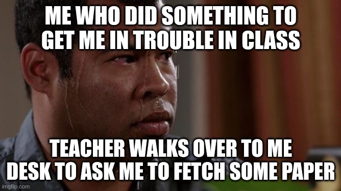 sweating bullets |  ME WHO DID SOMETHING TO GET ME IN TROUBLE IN CLASS; TEACHER WALKS OVER TO ME DESK TO ASK ME TO FETCH SOME PAPER | image tagged in sweating bullets | made w/ Imgflip meme maker