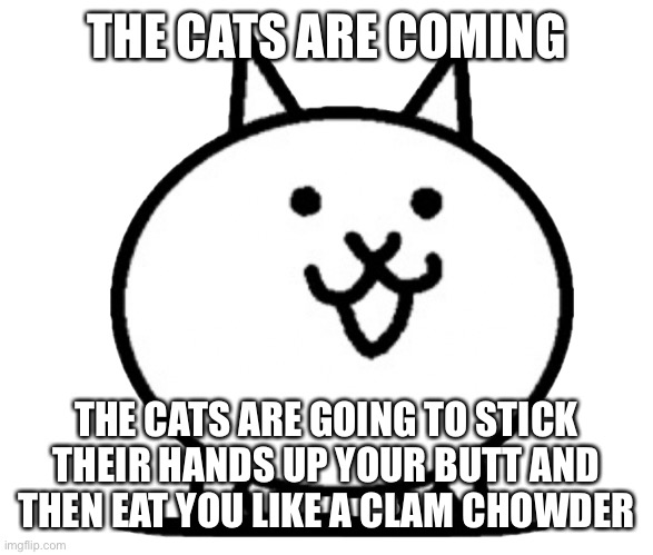 Battle Cats Basic Cat | THE CATS ARE COMING THE CATS ARE GOING TO STICK THEIR HANDS UP YOUR BUTT AND THEN EAT YOU LIKE A CLAM CHOWDER | image tagged in battle cats basic cat | made w/ Imgflip meme maker